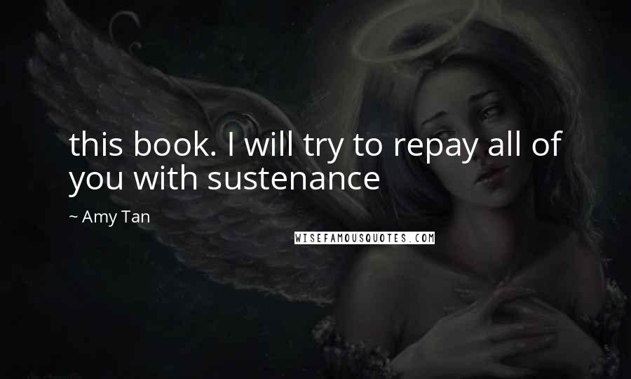 Amy Tan Quotes: this book. I will try to repay all of you with sustenance