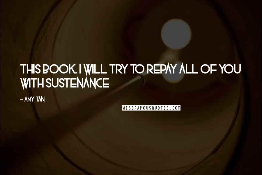 Amy Tan Quotes: this book. I will try to repay all of you with sustenance