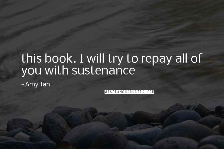 Amy Tan Quotes: this book. I will try to repay all of you with sustenance