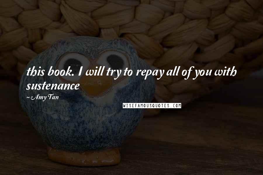 Amy Tan Quotes: this book. I will try to repay all of you with sustenance