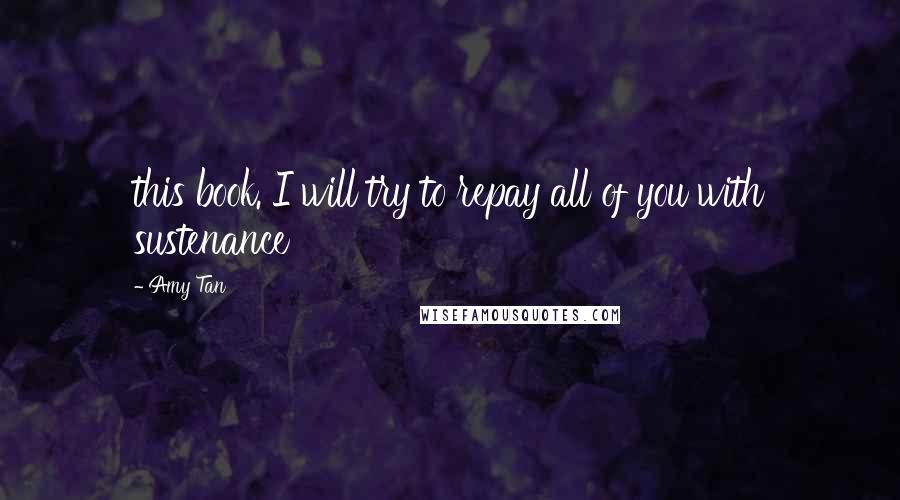 Amy Tan Quotes: this book. I will try to repay all of you with sustenance