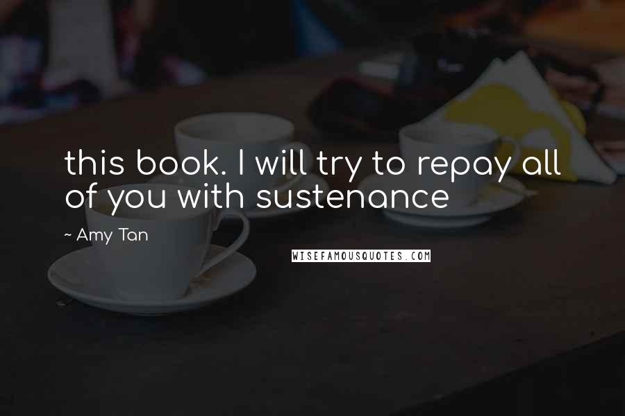 Amy Tan Quotes: this book. I will try to repay all of you with sustenance