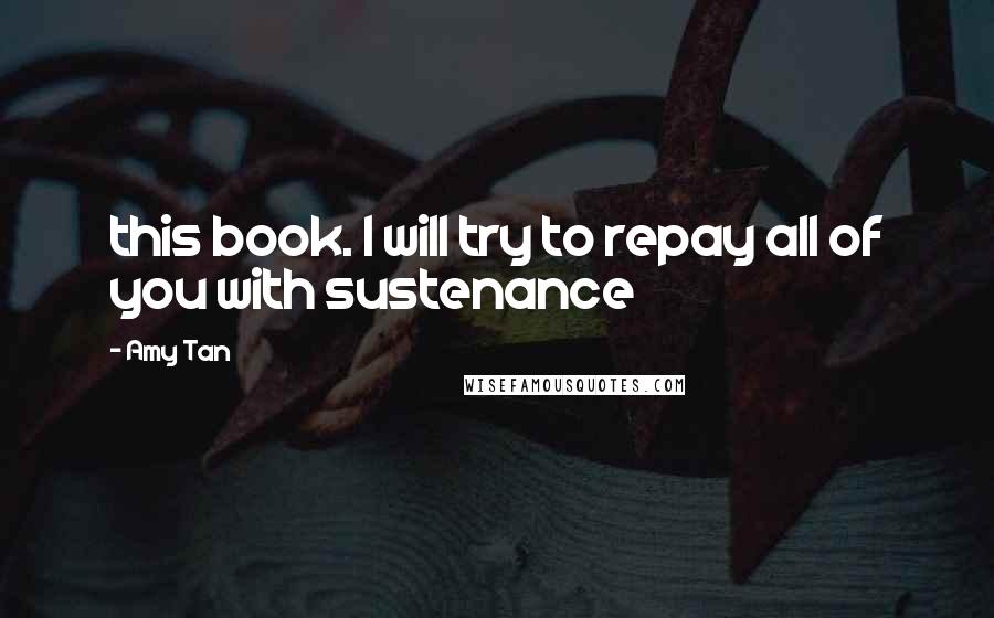 Amy Tan Quotes: this book. I will try to repay all of you with sustenance
