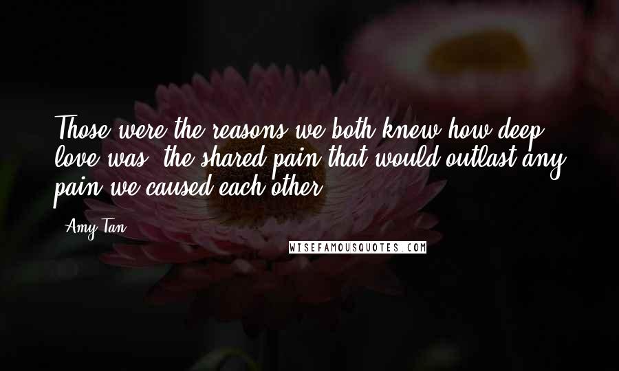 Amy Tan Quotes: Those were the reasons we both knew how deep love was, the shared pain that would outlast any pain we caused each other.