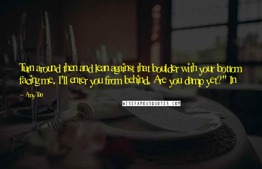 Amy Tan Quotes: Turn around then and lean against that boulder with your bottom facing me. I'll enter you from behind. Are you damp yet?" In