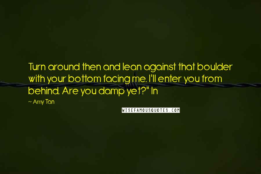 Amy Tan Quotes: Turn around then and lean against that boulder with your bottom facing me. I'll enter you from behind. Are you damp yet?" In