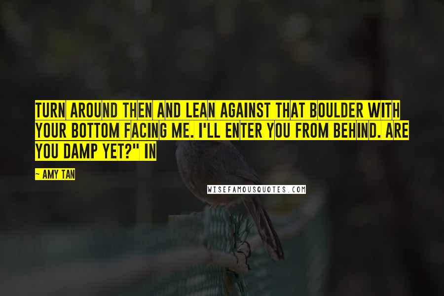 Amy Tan Quotes: Turn around then and lean against that boulder with your bottom facing me. I'll enter you from behind. Are you damp yet?" In