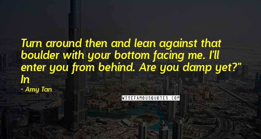 Amy Tan Quotes: Turn around then and lean against that boulder with your bottom facing me. I'll enter you from behind. Are you damp yet?" In