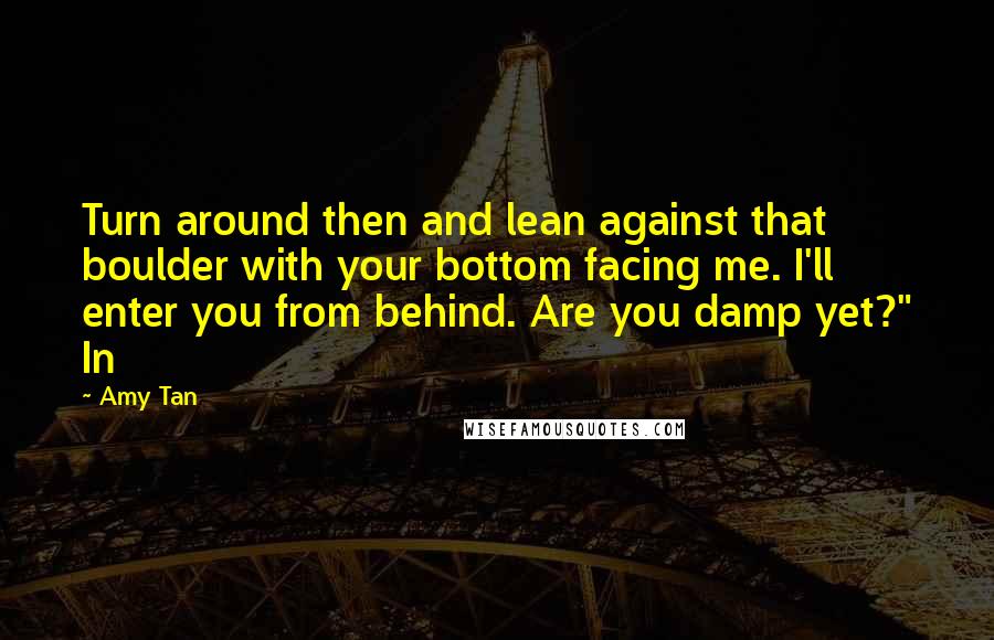 Amy Tan Quotes: Turn around then and lean against that boulder with your bottom facing me. I'll enter you from behind. Are you damp yet?" In