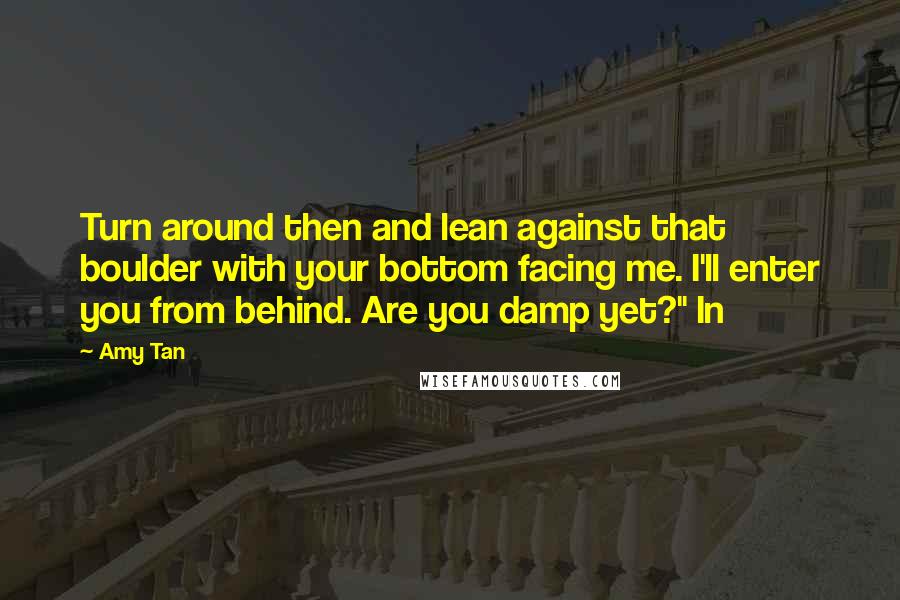 Amy Tan Quotes: Turn around then and lean against that boulder with your bottom facing me. I'll enter you from behind. Are you damp yet?" In