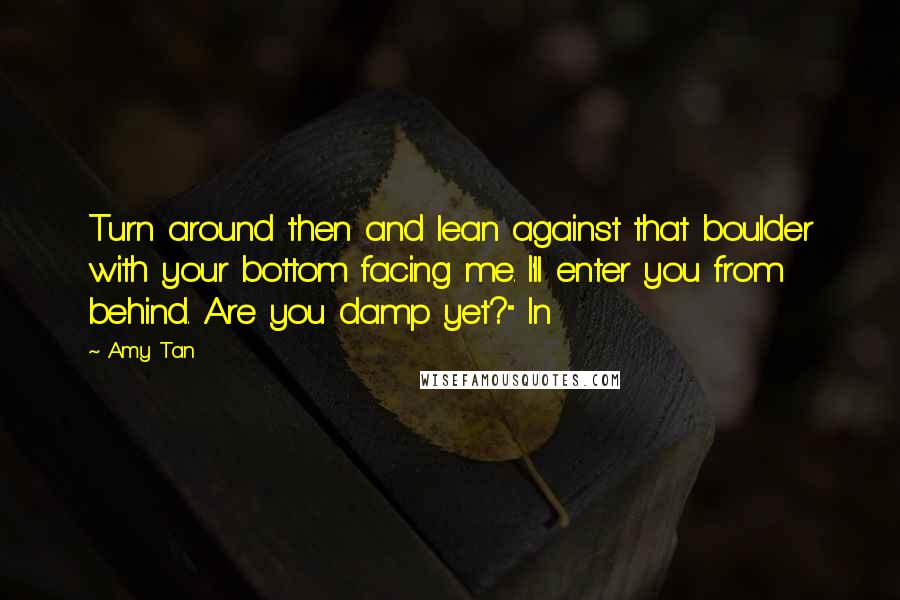 Amy Tan Quotes: Turn around then and lean against that boulder with your bottom facing me. I'll enter you from behind. Are you damp yet?" In