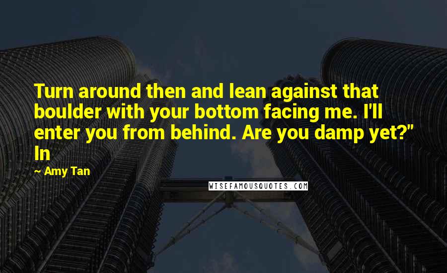 Amy Tan Quotes: Turn around then and lean against that boulder with your bottom facing me. I'll enter you from behind. Are you damp yet?" In