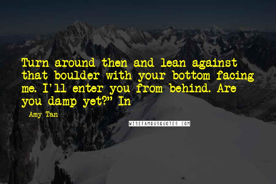 Amy Tan Quotes: Turn around then and lean against that boulder with your bottom facing me. I'll enter you from behind. Are you damp yet?" In