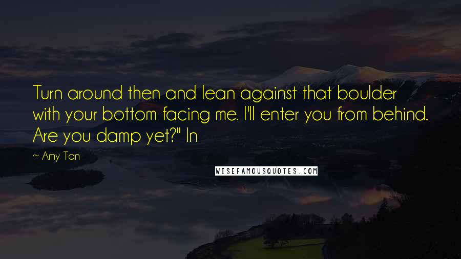 Amy Tan Quotes: Turn around then and lean against that boulder with your bottom facing me. I'll enter you from behind. Are you damp yet?" In