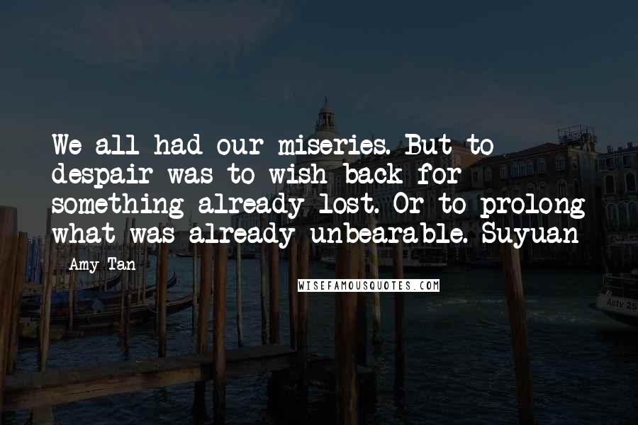 Amy Tan Quotes: We all had our miseries. But to despair was to wish back for something already lost. Or to prolong what was already unbearable.-Suyuan