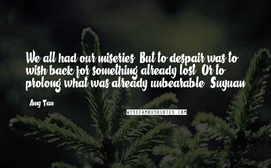 Amy Tan Quotes: We all had our miseries. But to despair was to wish back for something already lost. Or to prolong what was already unbearable.-Suyuan