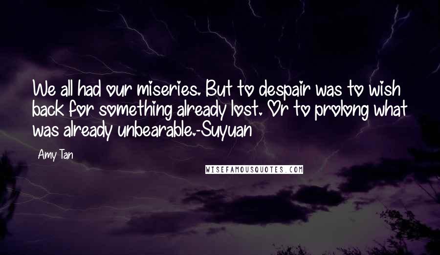 Amy Tan Quotes: We all had our miseries. But to despair was to wish back for something already lost. Or to prolong what was already unbearable.-Suyuan