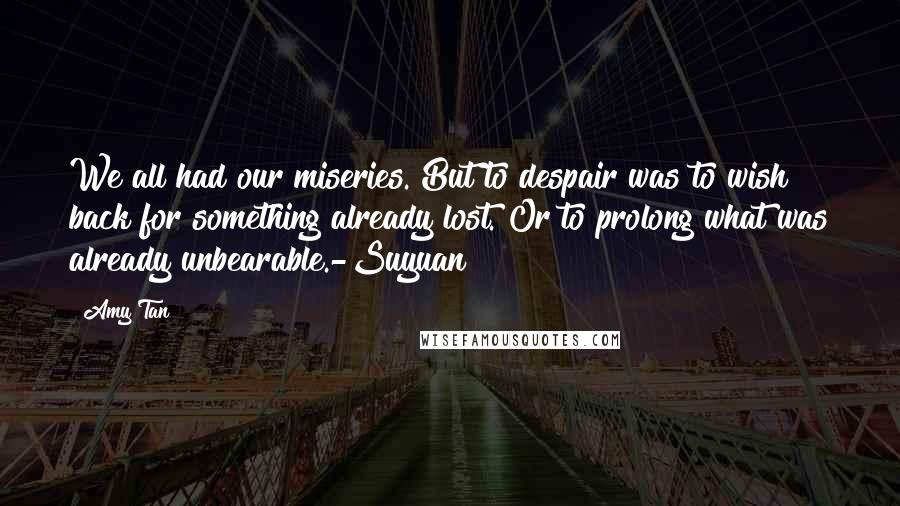 Amy Tan Quotes: We all had our miseries. But to despair was to wish back for something already lost. Or to prolong what was already unbearable.-Suyuan