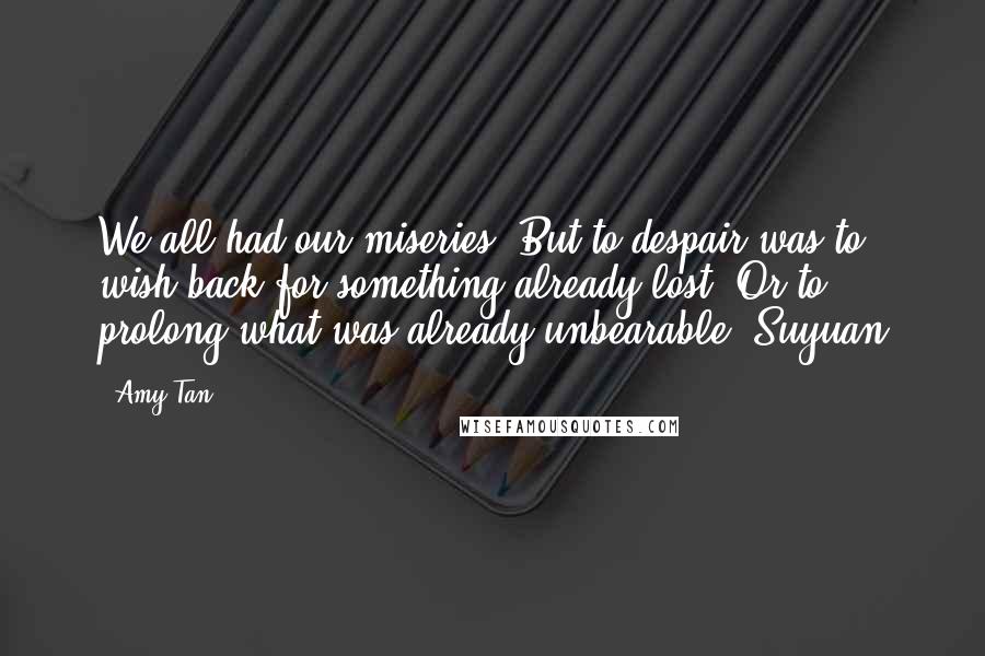 Amy Tan Quotes: We all had our miseries. But to despair was to wish back for something already lost. Or to prolong what was already unbearable.-Suyuan