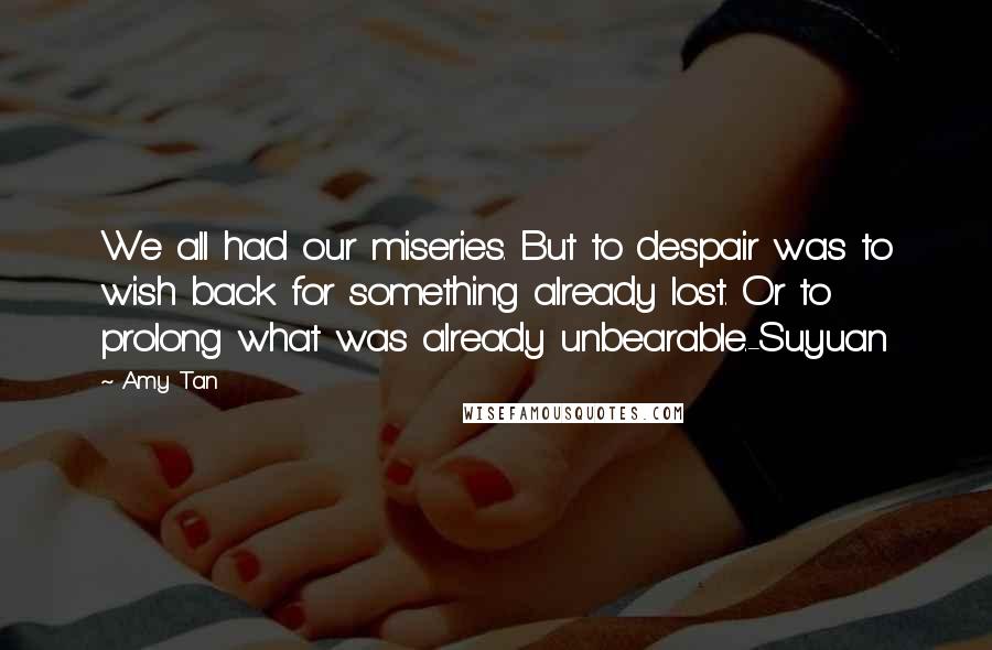 Amy Tan Quotes: We all had our miseries. But to despair was to wish back for something already lost. Or to prolong what was already unbearable.-Suyuan