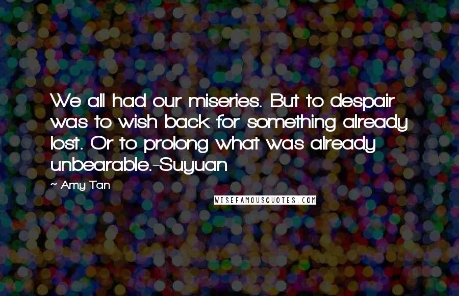 Amy Tan Quotes: We all had our miseries. But to despair was to wish back for something already lost. Or to prolong what was already unbearable.-Suyuan