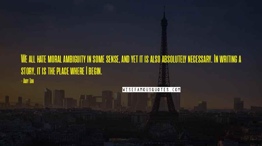 Amy Tan Quotes: We all hate moral ambiguity in some sense, and yet it is also absolutely necessary. In writing a story, it is the place where I begin.