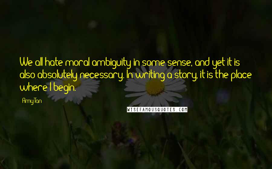 Amy Tan Quotes: We all hate moral ambiguity in some sense, and yet it is also absolutely necessary. In writing a story, it is the place where I begin.