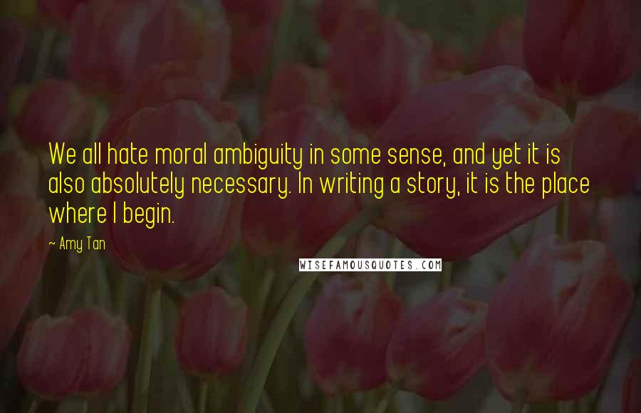 Amy Tan Quotes: We all hate moral ambiguity in some sense, and yet it is also absolutely necessary. In writing a story, it is the place where I begin.