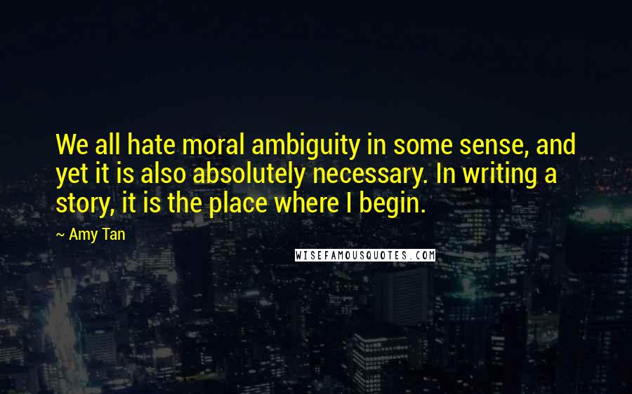 Amy Tan Quotes: We all hate moral ambiguity in some sense, and yet it is also absolutely necessary. In writing a story, it is the place where I begin.