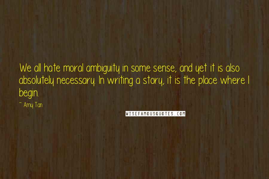 Amy Tan Quotes: We all hate moral ambiguity in some sense, and yet it is also absolutely necessary. In writing a story, it is the place where I begin.