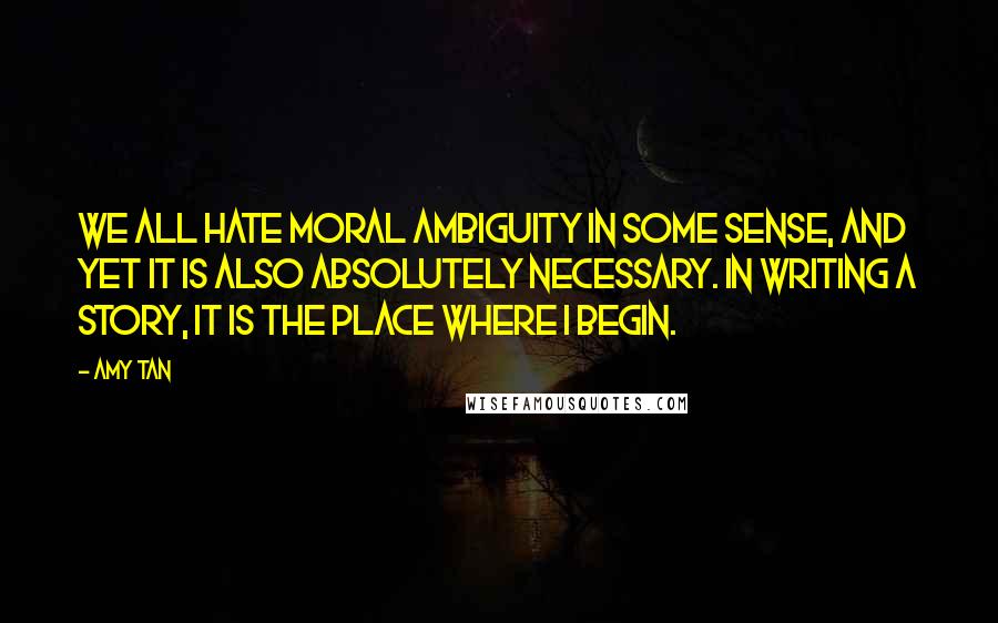 Amy Tan Quotes: We all hate moral ambiguity in some sense, and yet it is also absolutely necessary. In writing a story, it is the place where I begin.