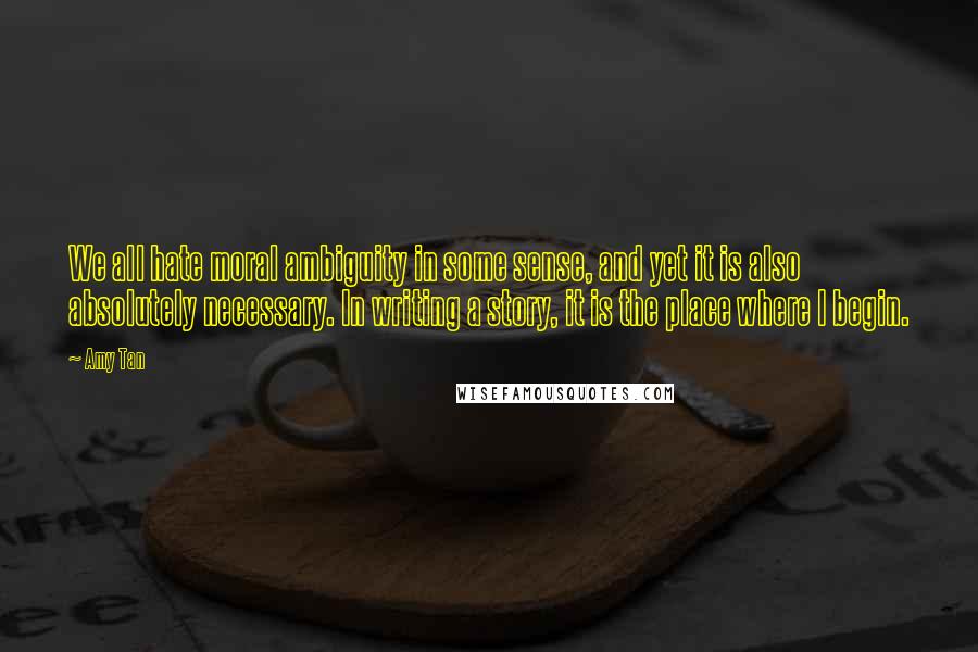Amy Tan Quotes: We all hate moral ambiguity in some sense, and yet it is also absolutely necessary. In writing a story, it is the place where I begin.