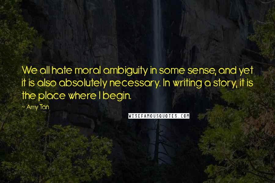 Amy Tan Quotes: We all hate moral ambiguity in some sense, and yet it is also absolutely necessary. In writing a story, it is the place where I begin.