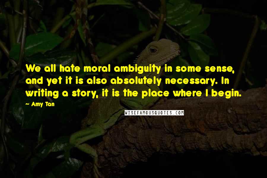 Amy Tan Quotes: We all hate moral ambiguity in some sense, and yet it is also absolutely necessary. In writing a story, it is the place where I begin.