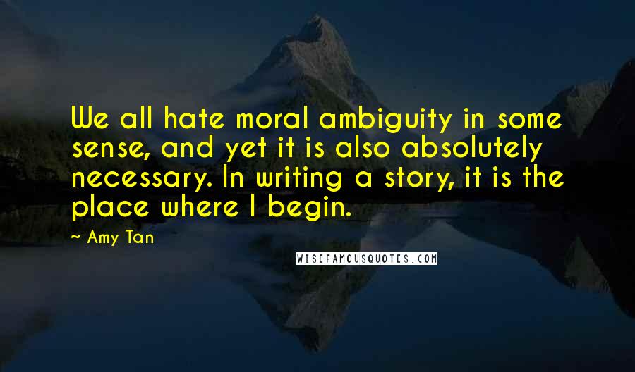 Amy Tan Quotes: We all hate moral ambiguity in some sense, and yet it is also absolutely necessary. In writing a story, it is the place where I begin.