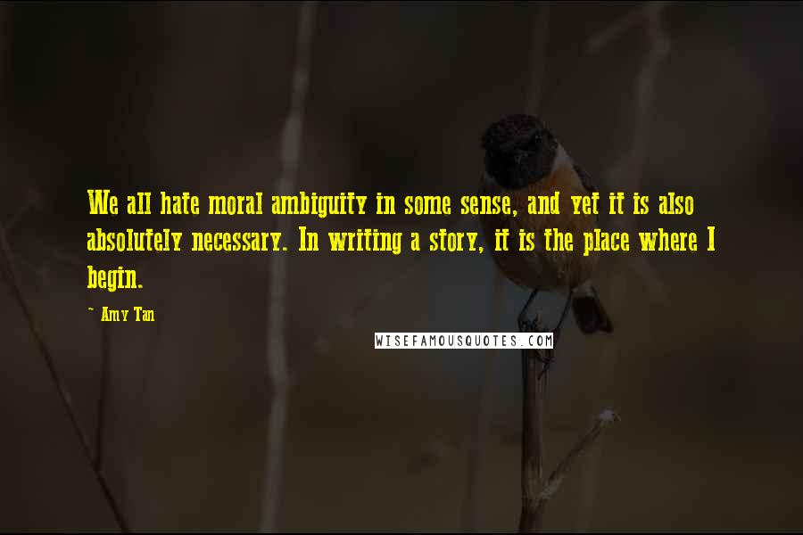 Amy Tan Quotes: We all hate moral ambiguity in some sense, and yet it is also absolutely necessary. In writing a story, it is the place where I begin.
