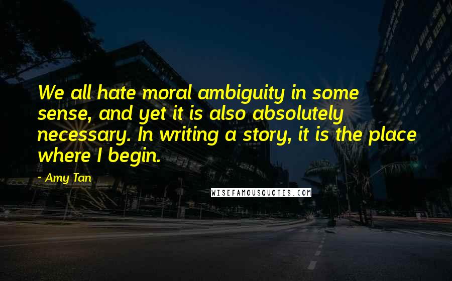 Amy Tan Quotes: We all hate moral ambiguity in some sense, and yet it is also absolutely necessary. In writing a story, it is the place where I begin.
