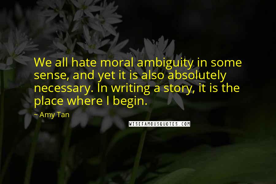Amy Tan Quotes: We all hate moral ambiguity in some sense, and yet it is also absolutely necessary. In writing a story, it is the place where I begin.