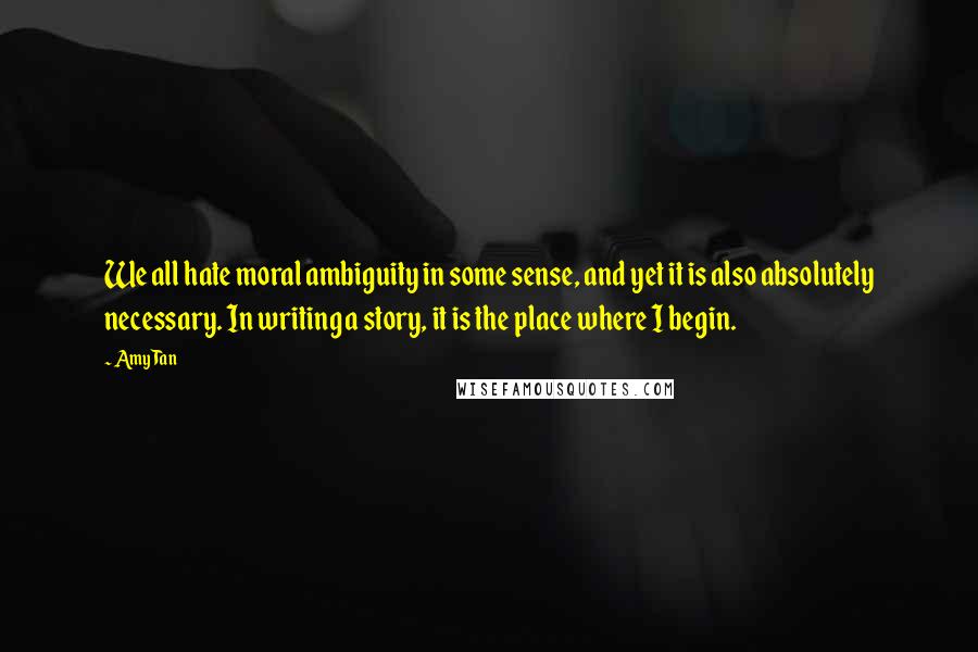Amy Tan Quotes: We all hate moral ambiguity in some sense, and yet it is also absolutely necessary. In writing a story, it is the place where I begin.