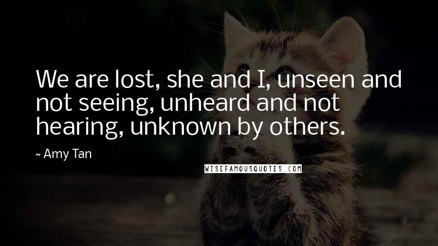 Amy Tan Quotes: We are lost, she and I, unseen and not seeing, unheard and not hearing, unknown by others.