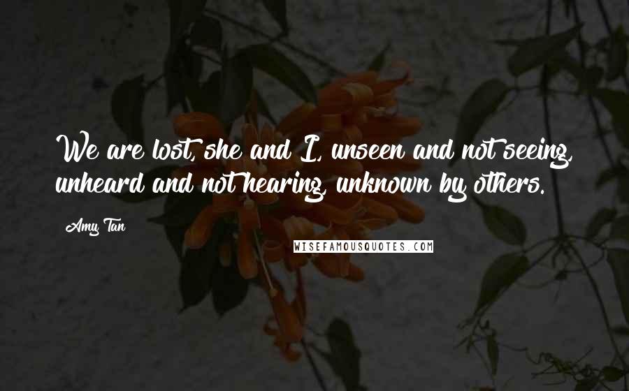 Amy Tan Quotes: We are lost, she and I, unseen and not seeing, unheard and not hearing, unknown by others.