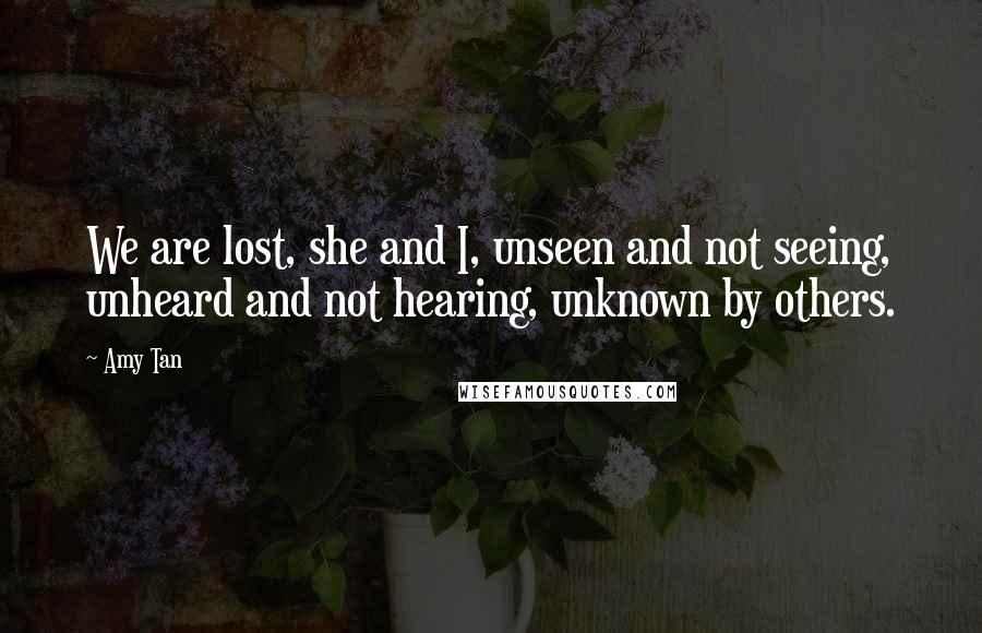 Amy Tan Quotes: We are lost, she and I, unseen and not seeing, unheard and not hearing, unknown by others.