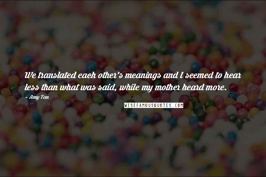 Amy Tan Quotes: We translated each other's meanings and I seemed to hear less than what was said, while my mother heard more.