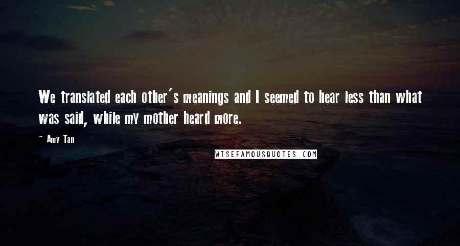 Amy Tan Quotes: We translated each other's meanings and I seemed to hear less than what was said, while my mother heard more.