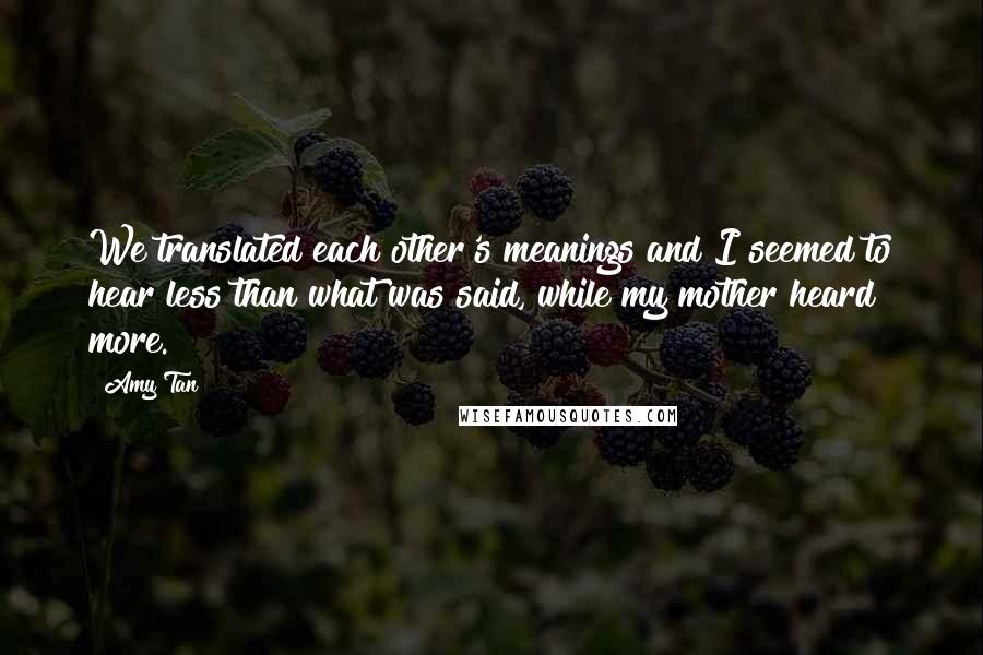 Amy Tan Quotes: We translated each other's meanings and I seemed to hear less than what was said, while my mother heard more.