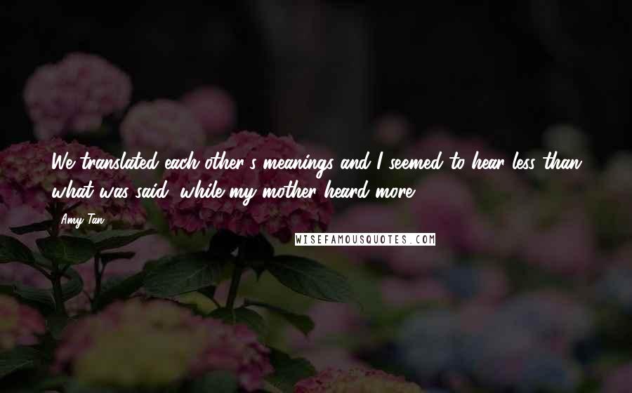 Amy Tan Quotes: We translated each other's meanings and I seemed to hear less than what was said, while my mother heard more.