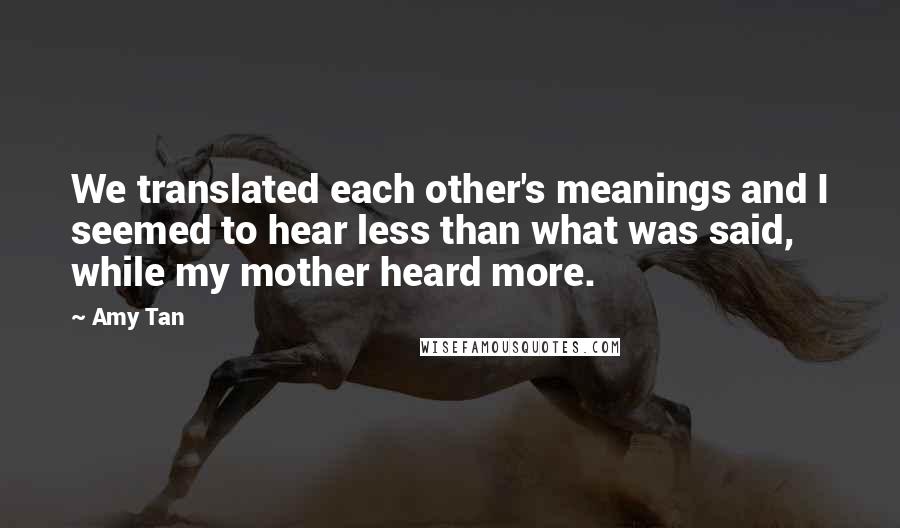 Amy Tan Quotes: We translated each other's meanings and I seemed to hear less than what was said, while my mother heard more.