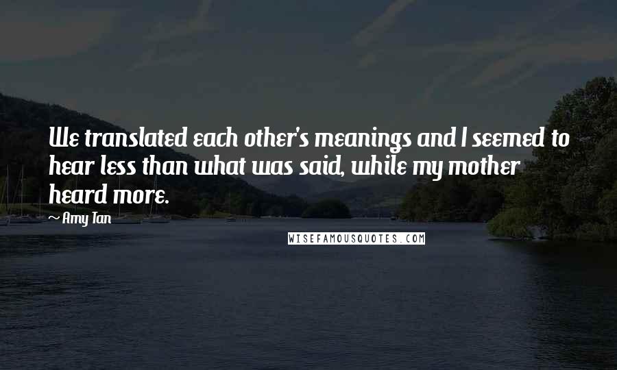 Amy Tan Quotes: We translated each other's meanings and I seemed to hear less than what was said, while my mother heard more.
