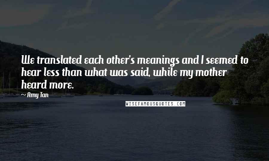 Amy Tan Quotes: We translated each other's meanings and I seemed to hear less than what was said, while my mother heard more.