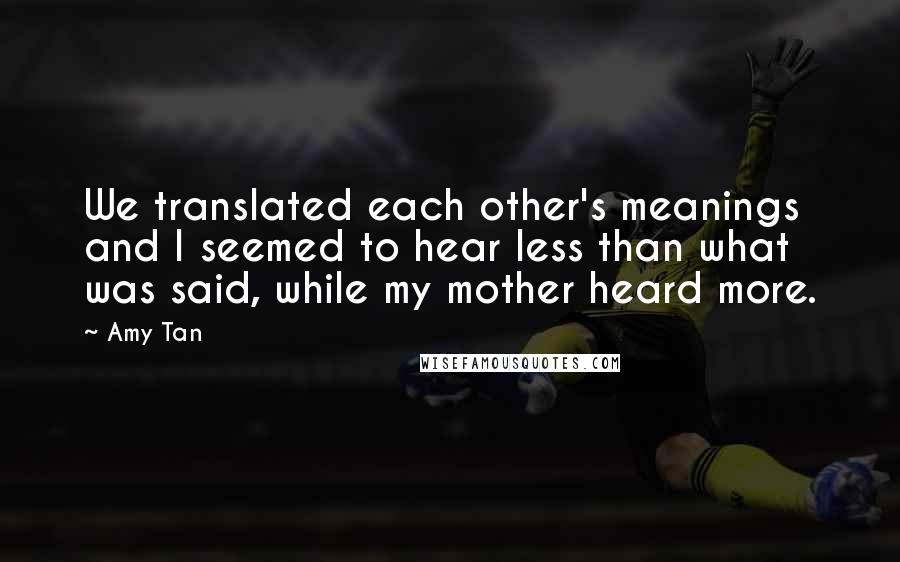 Amy Tan Quotes: We translated each other's meanings and I seemed to hear less than what was said, while my mother heard more.